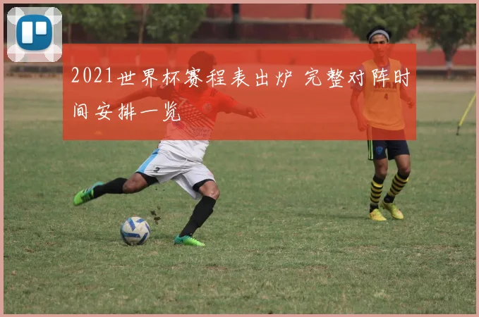 2021世界杯赛程表出炉 完整对阵时间安排一览