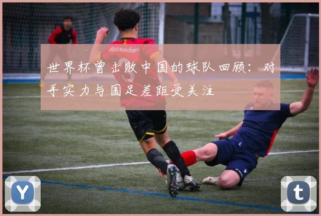 世界杯曾击败中国的球队回顾:对手实力与国足差距受关注