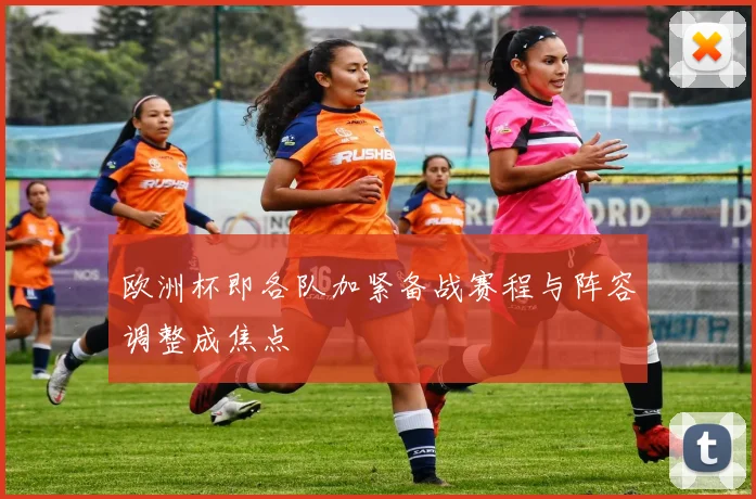 欧洲杯即各队加紧备战赛程与阵容调整成焦点
