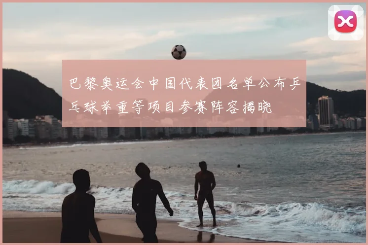 巴黎奥运会中国代表团名单公布乒乓球举重等项目参赛阵容揭晓