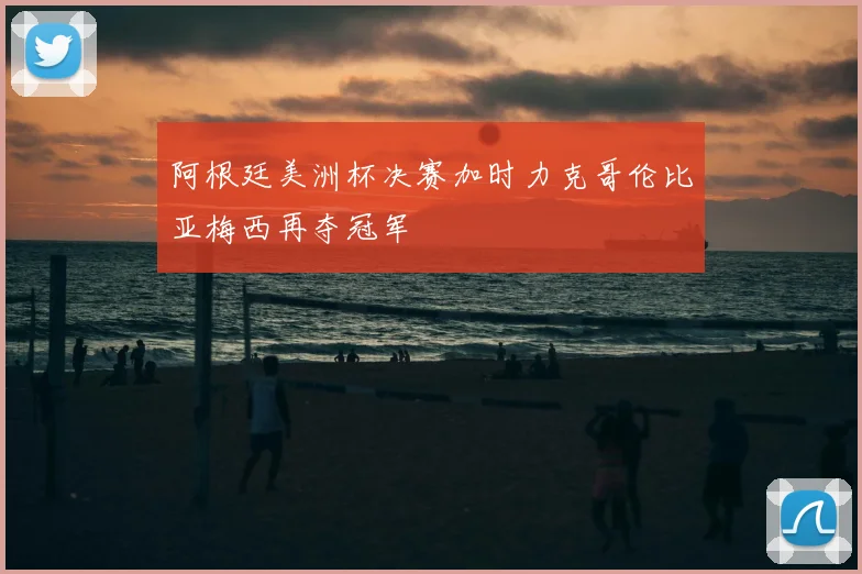 阿根廷美洲杯决赛加时力克哥伦比亚梅西再夺冠军