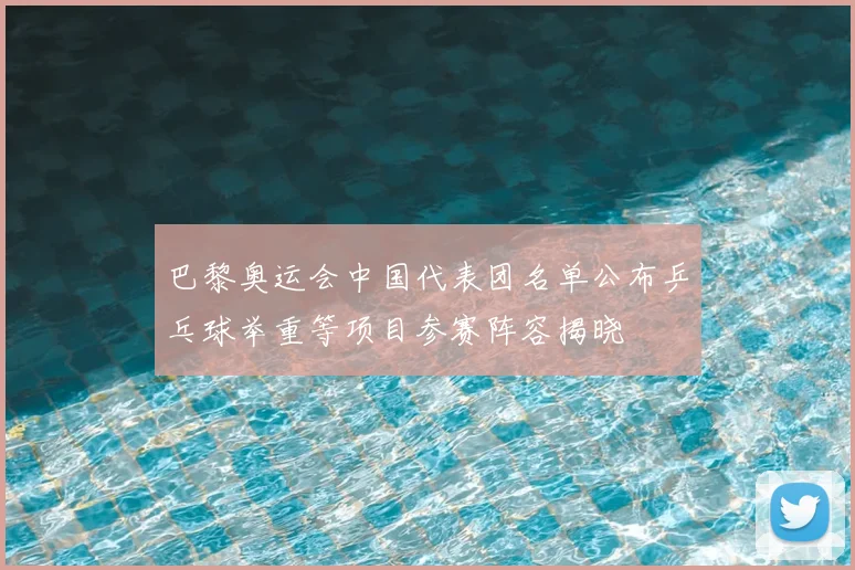 巴黎奥运会中国代表团名单公布乒乓球举重等项目参赛阵容揭晓