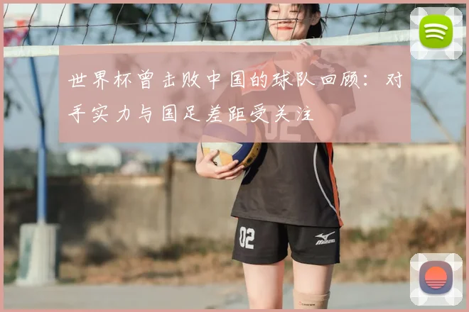 世界杯曾击败中国的球队回顾:对手实力与国足差距受关注