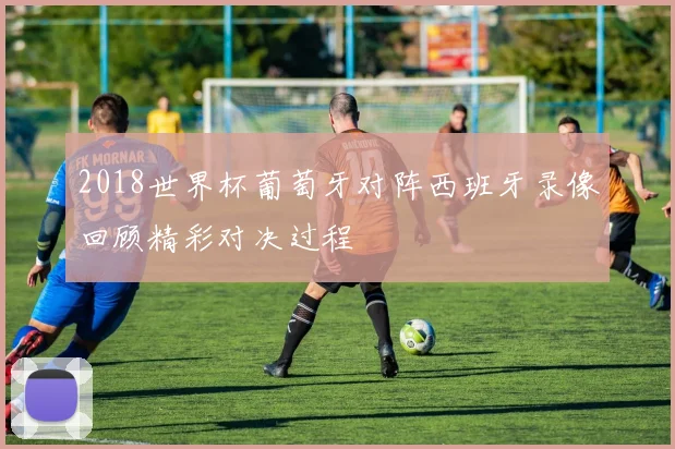 2018世界杯葡萄牙对阵西班牙录像回顾精彩对决过程
