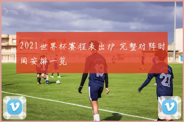 2021世界杯赛程表出炉 完整对阵时间安排一览