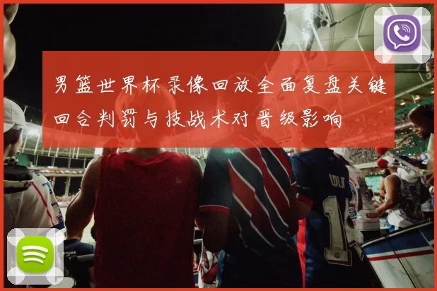 男篮世界杯录像回放全面复盘关键回合判罚与技战术对晋级影响