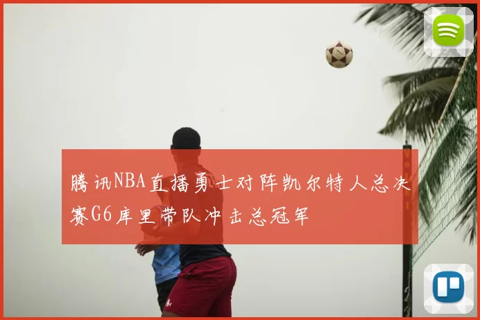 腾讯NBA直播勇士对阵凯尔特人总决赛G6库里带队冲击总冠军