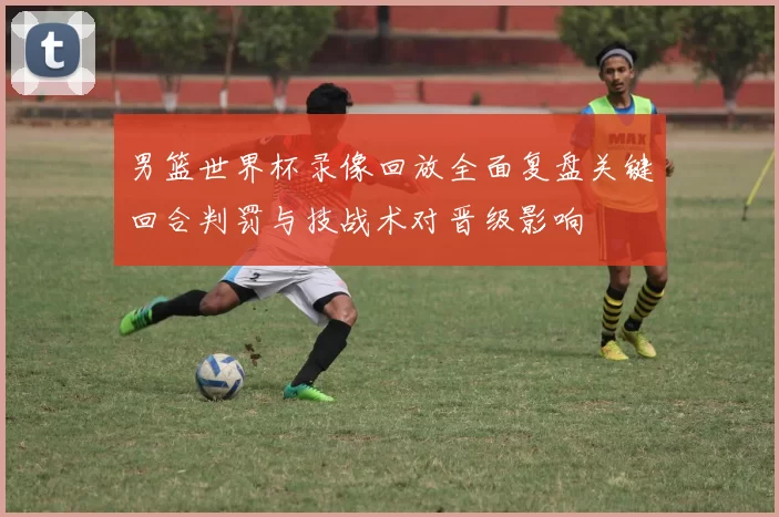 男篮世界杯录像回放全面复盘关键回合判罚与技战术对晋级影响