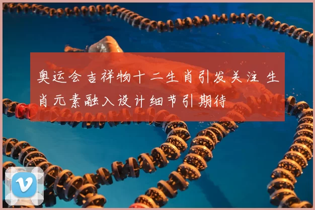 奥运会吉祥物十二生肖引发关注 生肖元素融入设计细节引期待