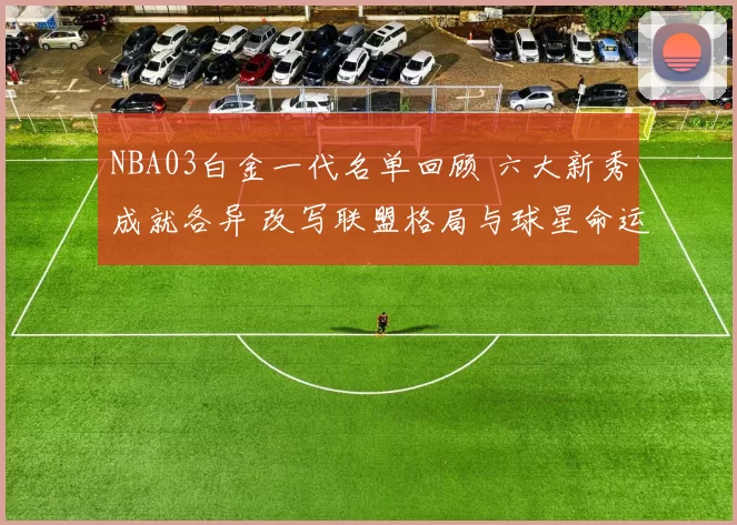 NBA03白金一代名单回顾 六大新秀成就各异 改写联盟格局与球星命运