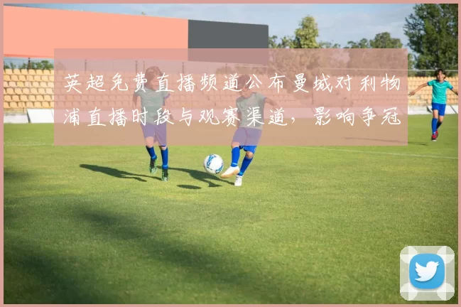 英超免费直播频道公布曼城对利物浦直播时段与观赛渠道，影响争冠看点