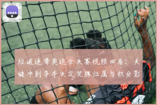 短道速滑奥运会决赛视频回看：关键冲刺争夺决定奖牌归属与积分影响