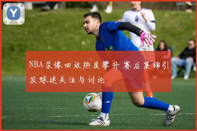 NBA录像回放热度攀升 赛后集锦引发球迷关注与讨论