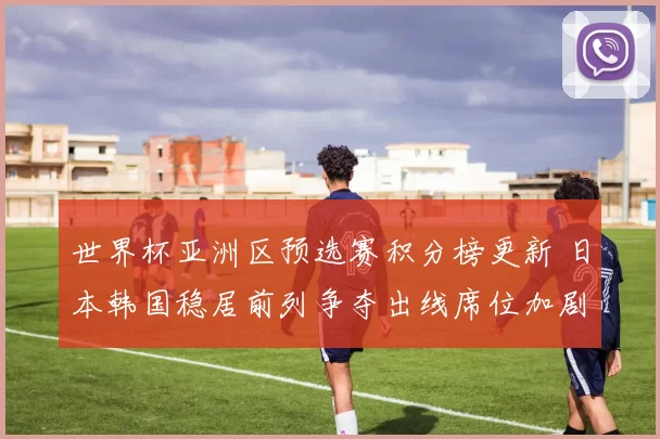 世界杯亚洲区预选赛积分榜更新 日本韩国稳居前列争夺出线席位加剧