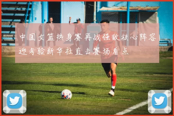 中国女篮热身赛再战强敌核心阵容迎考验新华社直击赛场看点