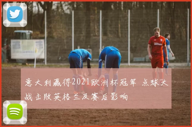 意大利赢得2021欧洲杯冠军 点球大战击败英格兰及赛后影响