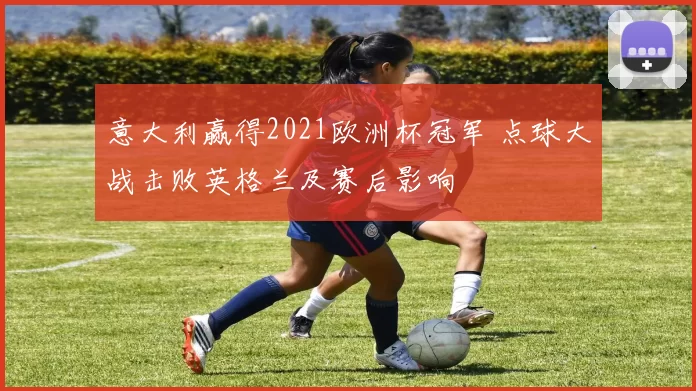 意大利赢得2021欧洲杯冠军 点球大战击败英格兰及赛后影响