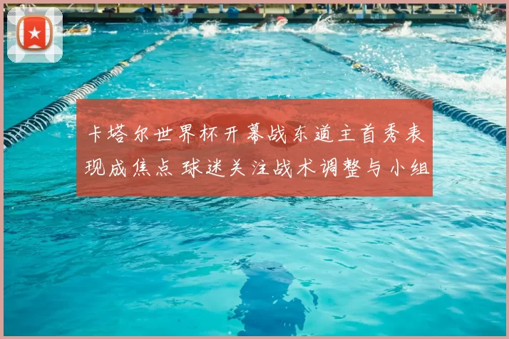 卡塔尔世界杯开幕战东道主首秀表现成焦点 球迷关注战术调整与小组出线前景