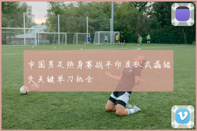 中国男足热身赛战平印度队武磊错失关键单刀机会