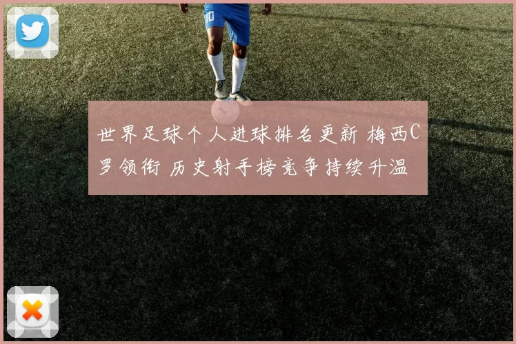 世界足球个人进球排名更新 梅西C罗领衔 历史射手榜竞争持续升温