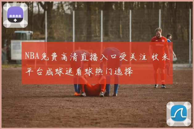 NBA免费高清直播入口受关注 收米平台成球迷看球热门选择