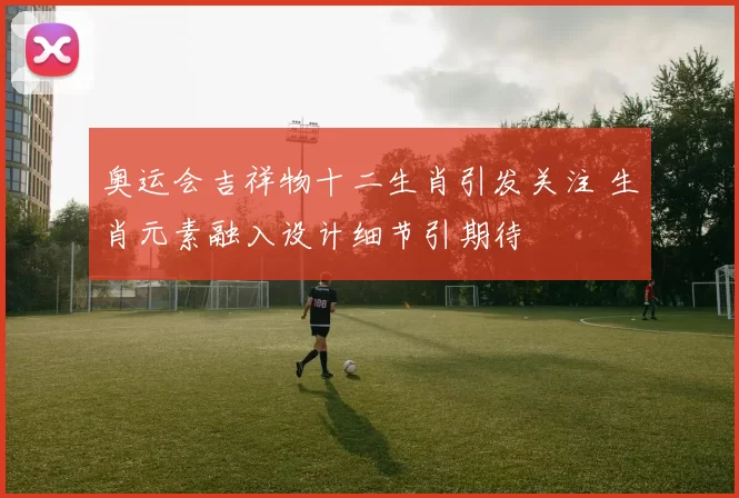 奥运会吉祥物十二生肖引发关注 生肖元素融入设计细节引期待