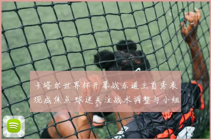 卡塔尔世界杯开幕战东道主首秀表现成焦点 球迷关注战术调整与小组出线前景