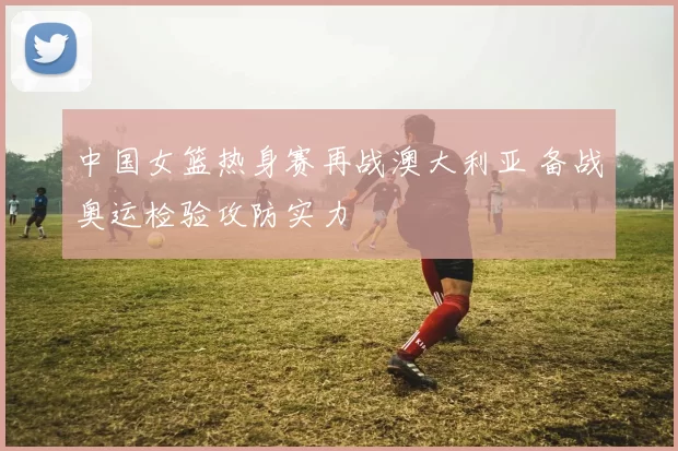 中国女篮热身赛再战澳大利亚 备战奥运检验攻防实力