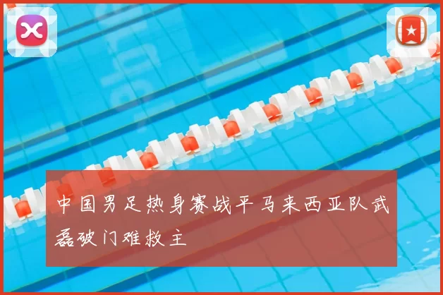 中国男足热身赛战平马来西亚队武磊破门难救主