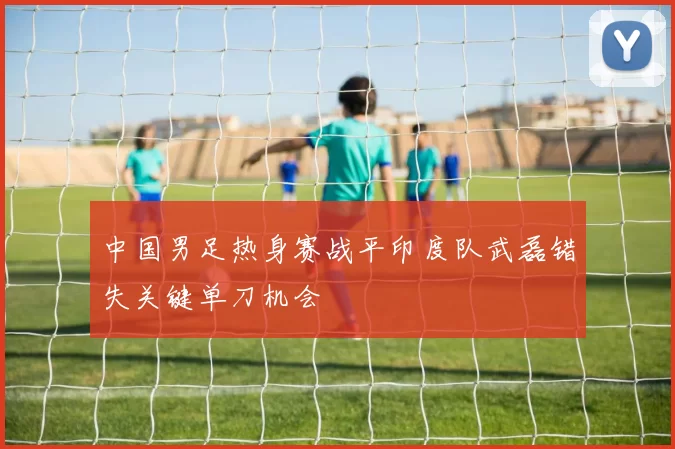 中国男足热身赛战平印度队武磊错失关键单刀机会