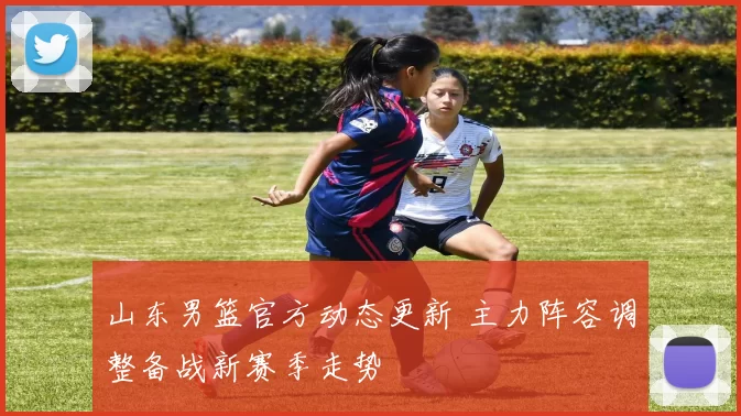 山东男篮官方动态更新 主力阵容调整备战新赛季走势