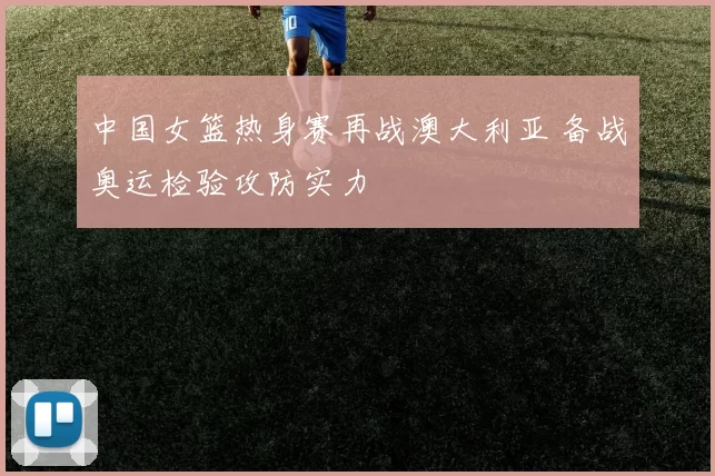 中国女篮热身赛再战澳大利亚 备战奥运检验攻防实力