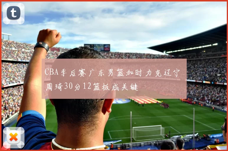 CBA季后赛广东男篮加时力克辽宁 周琦30分12篮板成关键