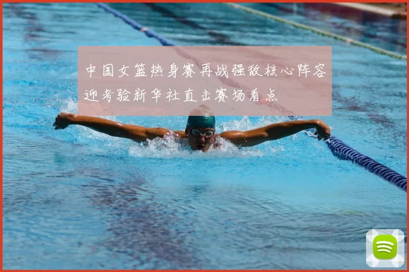 中国女篮热身赛再战强敌核心阵容迎考验新华社直击赛场看点