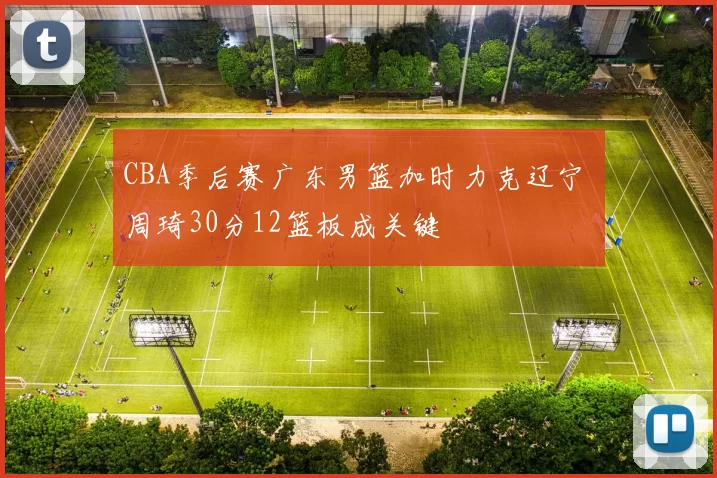 CBA季后赛广东男篮加时力克辽宁 周琦30分12篮板成关键