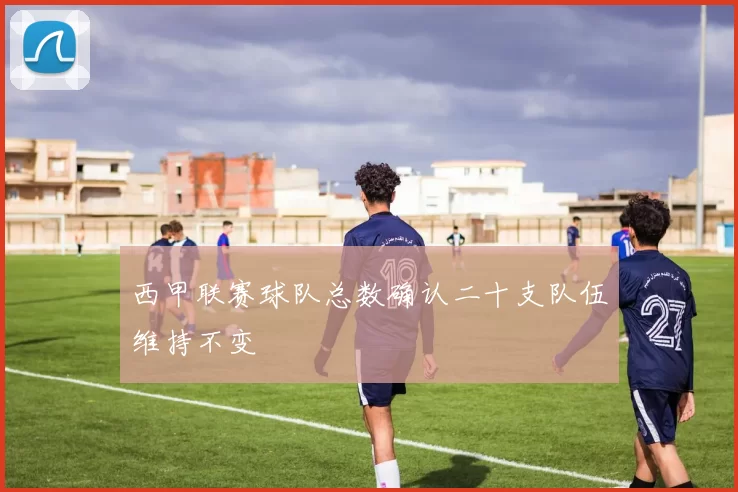 西甲联赛球队总数确认二十支队伍维持不变