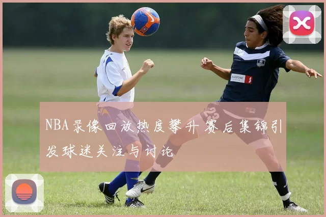 NBA录像回放热度攀升 赛后集锦引发球迷关注与讨论