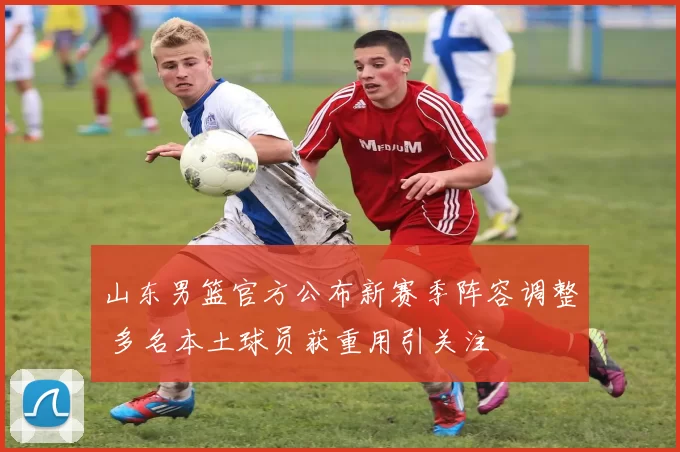 山东男篮官方公布新赛季阵容调整 多名本土球员获重用引关注