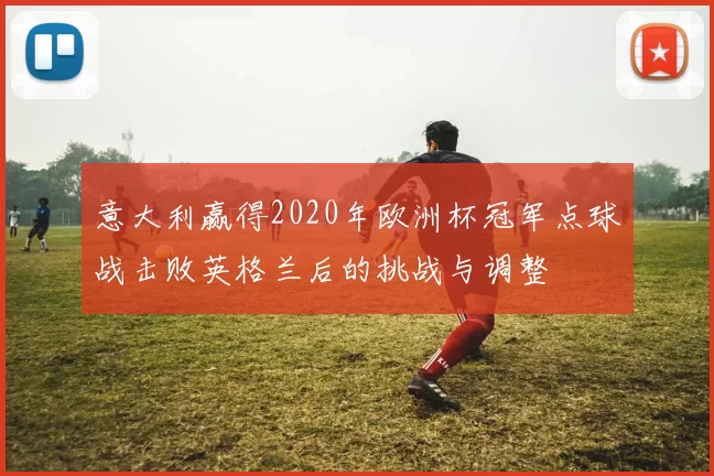 意大利赢得2020年欧洲杯冠军点球战击败英格兰后的挑战与调整