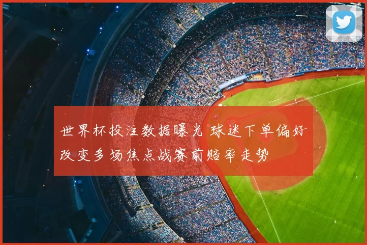 世界杯投注数据曝光 球迷下单偏好改变多场焦点战赛前赔率走势