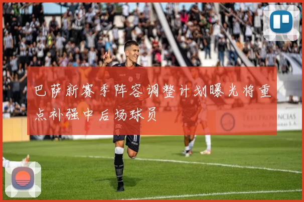 巴萨新赛季阵容调整计划曝光将重点补强中后场球员