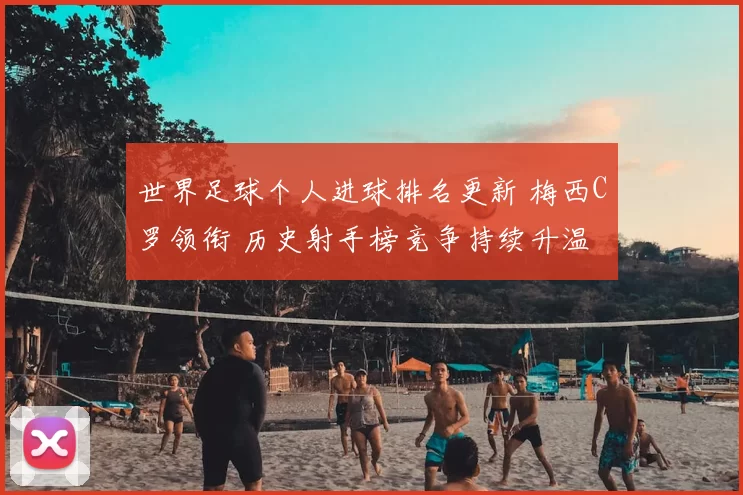 世界足球个人进球排名更新 梅西C罗领衔 历史射手榜竞争持续升温