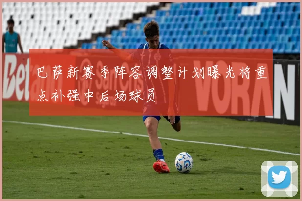 巴萨新赛季阵容调整计划曝光将重点补强中后场球员