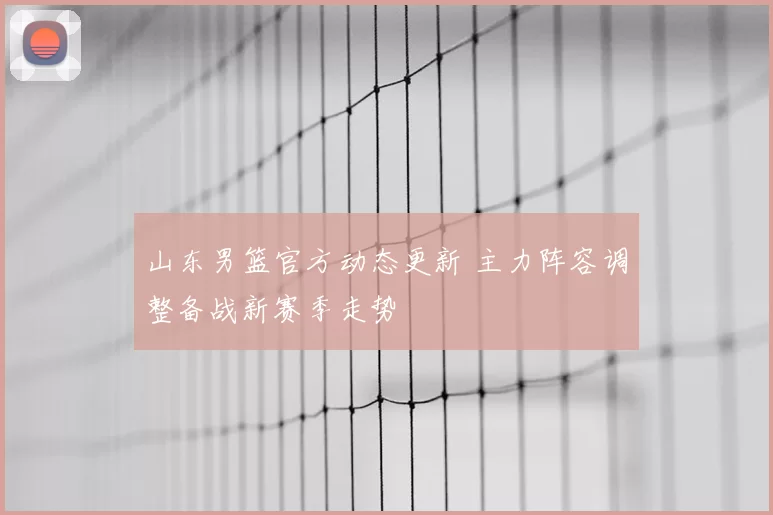 山东男篮官方动态更新 主力阵容调整备战新赛季走势